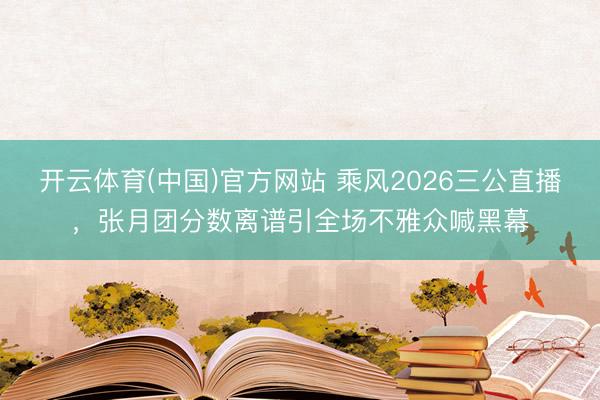 开云体育(中国)官方网站 乘风2026三公直播，张月团分数离谱引全场不雅众喊黑幕