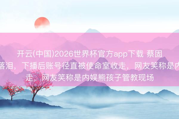 开云(中国)2026世界杯官方app下载 蔡固执素颜开直播唱到落泪，下播后账号径直被使命室收走，网友笑称是内娱熊孩子管教现场