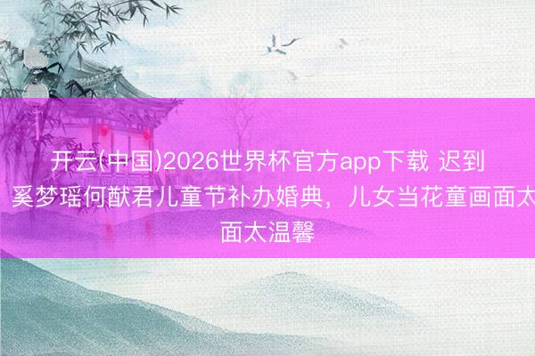 开云(中国)2026世界杯官方app下载 迟到7年！奚梦瑶何猷君儿童节补办婚典，儿女当花童画面太温馨