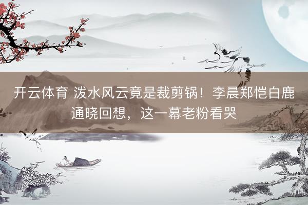 开云体育 泼水风云竟是裁剪锅!李晨郑恺白鹿通晓回想,这一幕老粉看哭