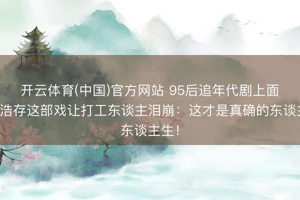开云体育(中国)官方网站 95后追年代剧上面?刘浩存这部戏让打工东谈主泪崩:这才是真确的东谈主生!