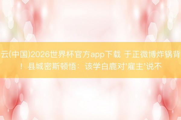 开云(中国)2026世界杯官方app下载 于正微博炸锅背后！县城密斯顿悟：该学白鹿对'雇主'说不
