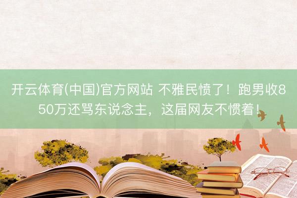 开云体育(中国)官方网站 不雅民愤了！跑男收850万还骂东说念主，这届网友不惯着！