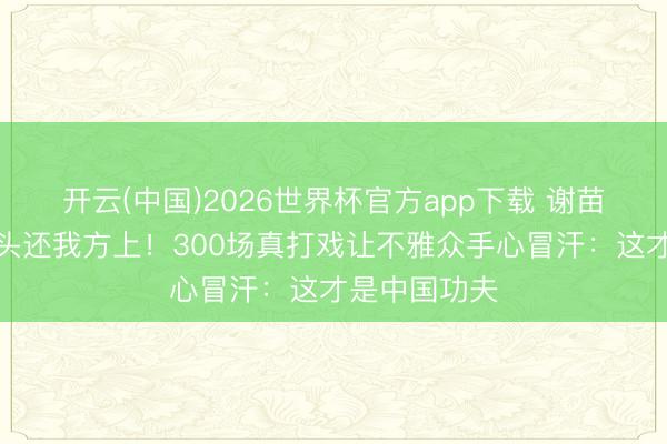 开云(中国)2026世界杯官方app下载 谢苗手肘肿成馒头还我方上！300场真打戏让不雅众手心冒汗：这才是中国功夫
