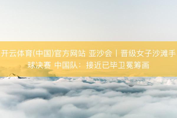 开云体育(中国)官方网站 亚沙会丨晋级女子沙滩手球决赛 中国队：接近已毕卫冕筹画