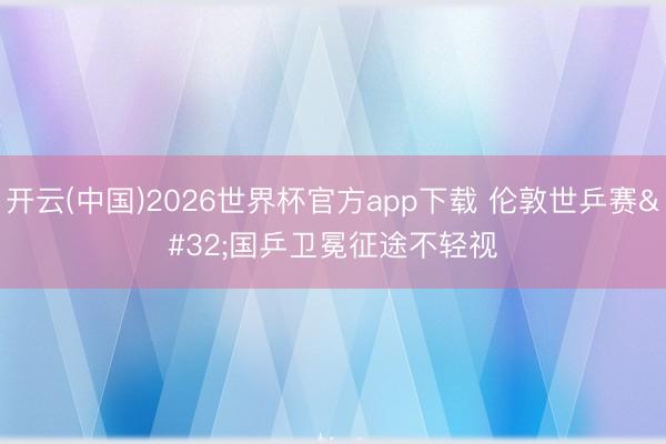 开云(中国)2026世界杯官方app下载 伦敦世乒赛 国乒卫冕征途不轻视