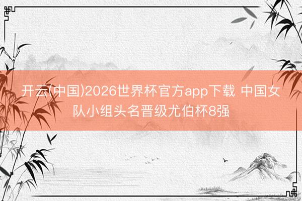 开云(中国)2026世界杯官方app下载 中国女队小组头名晋级尤伯杯8强