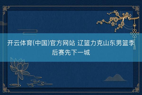开云体育(中国)官方网站 辽篮力克山东男篮季后赛先下一城