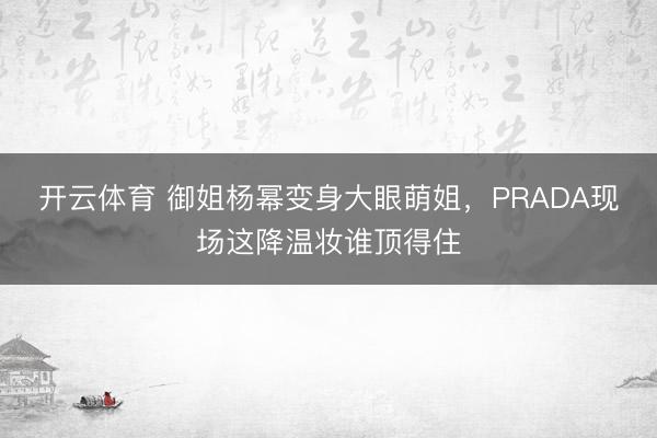 开云体育 御姐杨幂变身大眼萌姐，PRADA现场这降温妆谁顶得住