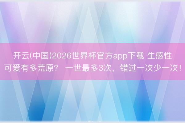 开云(中国)2026世界杯官方app下载 生感性可爱有多荒原? 一世最多3次,错过一次少一次!