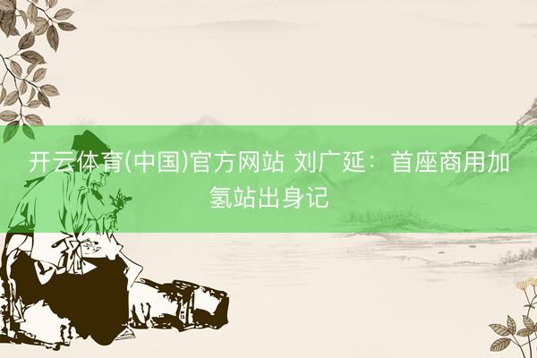 开云体育(中国)官方网站 刘广延：首座商用加氢站出身记