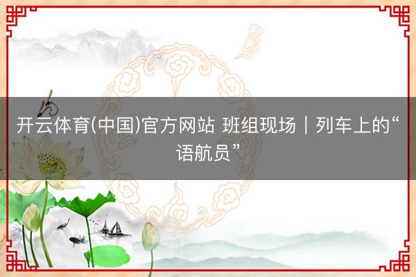 开云体育(中国)官方网站 班组现场｜列车上的“语航员”