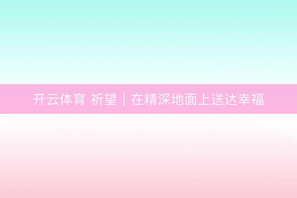 开云体育 祈望｜在精深地面上送达幸福