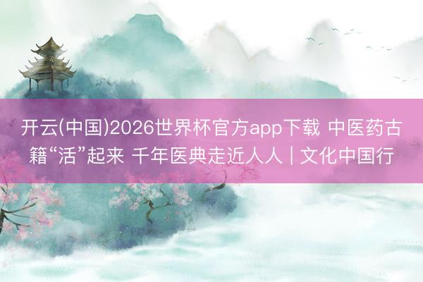 开云(中国)2026世界杯官方app下载 中医药古籍“活”起来 千年医典走近人人 | 文化中国行