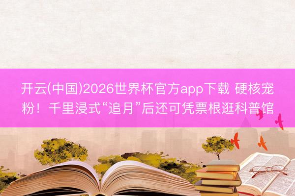 开云(中国)2026世界杯官方app下载 硬核宠粉!千里浸式“追月”后还可凭票根逛科普馆