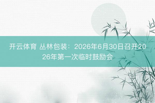 开云体育 丛林包装：2026年6月30日召开2026年第一次临时鼓励会