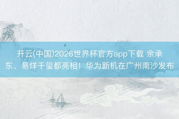 开云(中国)2026世界杯官方app下载 余承东、易烊千玺都亮相！华为新机在广州南沙发布