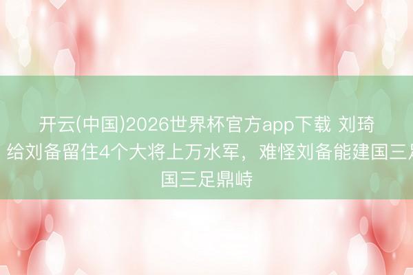 开云(中国)2026世界杯官方app下载 刘琦身后，给刘备留住4个大将上万水军，难怪刘备能建国三足鼎峙
