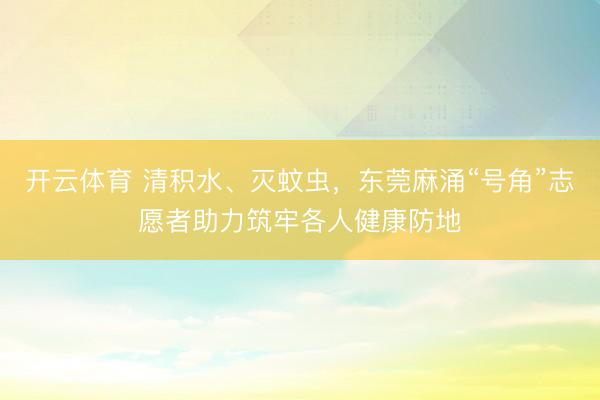 开云体育 清积水、灭蚊虫，东莞麻涌“号角”志愿者助力筑牢各人健康防地