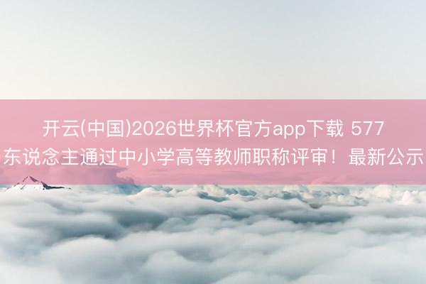 开云(中国)2026世界杯官方app下载 577东说念主通过中小学高等教师职称评审！最新公示