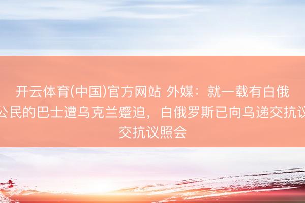 开云体育(中国)官方网站 外媒:就一载有白俄罗斯公民的巴士遭乌克兰蹙迫,白俄罗斯已向乌递交抗议照会
