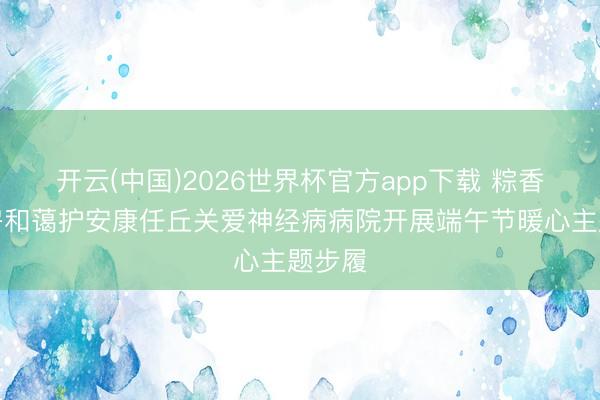 开云(中国)2026世界杯官方app下载 粽香暖病房和蔼护安康任丘关爱神经病病院开展端午节暖心主题步履
