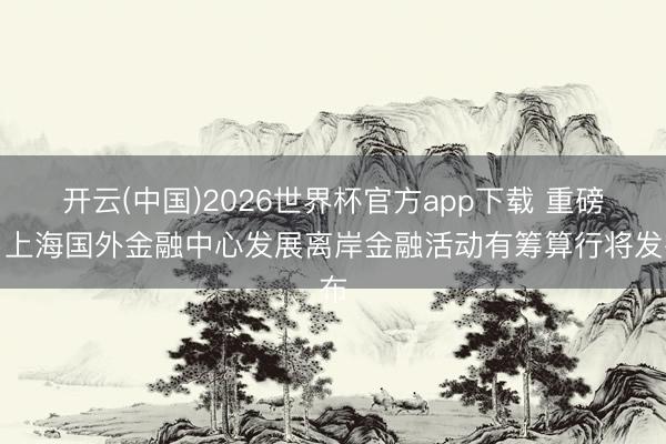 开云(中国)2026世界杯官方app下载 重磅！上海国外金融中心发展离岸金融活动有筹算行将发布