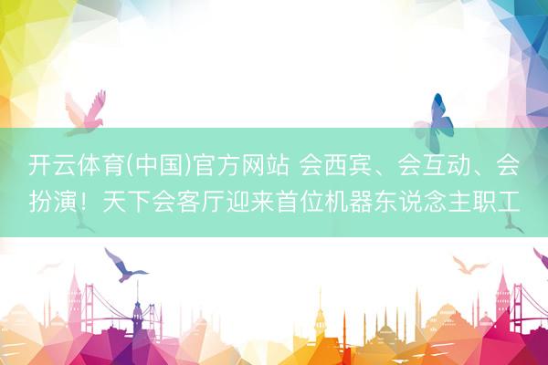 开云体育(中国)官方网站 会西宾、会互动、会扮演！天下会客厅迎来首位机器东说念主职工