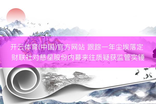 开云体育(中国)官方网站 跟踪一年尘埃落定 财联社对慈星股份内幕来往质疑获监管实锤